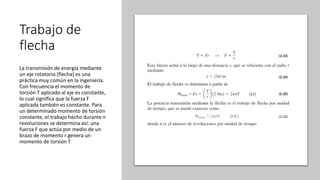 Trabajo de
flecha
La transmisión de energía mediante
un eje rotatorio (flecha) es una
práctica muy común en la ingeniería.
Con frecuencia el momento de
torsión T aplicado al eje es constante,
lo cual significa que la fuerza F
aplicada también es constante. Para
un determinado momento de torsión
constante, el trabajo hecho durante n
revoluciones se determina así: una
fuerza F que actúa por medio de un
brazo de momento r genera un
momento de torsión T
 