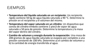 EJEMPLOS
• Temperatura del líquido saturado en un recipiente: Un recipiente
rígido contiene 50 kg de agua líquida saturada a 90 °C. Determine la
presión en el recipiente y el volumen del mismo.
• Temperatura del vapor saturado en un cilindro: Un dispositivo que
consta de cilindro-émbolo contiene 2 pies3 de vapor de agua
saturado a 50 psia de presión. Determine la temperatura y la masa
del vapor dentro del cilindro.
• Cambio de volumen y energía durante la evaporación: Una masa de
200 gramos de agua líquida saturada se evapora por completo a una
presión constante de 100 kPa. Determine a) el cambio de volumen y
b) la cantidad de energía transferida al agua.
 