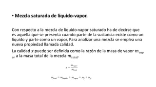 • Mezcla saturada de líquido-vapor.
Con respecto a la mezcla de líquido-vapor saturado ha de decirse que
es aquella que se presenta cuando parte de la sustancia existe como un
líquido y parte como un vapor. Para analizar una mezcla se emplea una
nueva propiedad llamada calidad.
La calidad 𝑥 puede ser definida como la razón de la masa de vapor 𝑚𝑣𝑎𝑝
𝑜𝑟 a la masa total de la mezcla 𝑚𝑡𝑜𝑡𝑎𝑙.
 