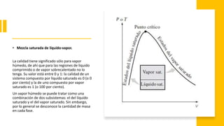 • Mezcla saturada de líquido-vapor.
La calidad tiene significado sólo para vapor
húmedo, de ahí que para las regiones de líquido
comprimido o de vapor sobrecalentado no lo
tenga. Su valor está entre 0 y 1: la calidad de un
sistema compuesto por líquido saturado es 0 (o 0
por ciento) y la de uno compuesto por vapor
saturado es 1 (o 100 por ciento).
Un vapor húmedo se puede tratar como una
combinación de dos subsistemas: el del líquido
saturado y el del vapor saturado. Sin embargo,
por lo general se desconoce la cantidad de masa
en cada fase.
 