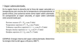 • Vapor sobrecalentado.
En la región hacia la derecha de la línea de vapor saturado y a
temperaturas por encima de la temperatura correspondiente al
punto crítico; una sustancia existe como vapor sobre calentado.
En comparación al vapor saturado, el vapor sobre calentado
está caracterizado por:
EJEMPLO: Energía interna del vapor sobrecalentado: Determine
la energía interna del agua a 20 psia y 400 °F.
 