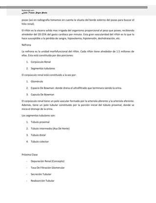 Redactado por:
Lenin Tomás Reyes Paula


psoas (así en radiografía tomamos en cuenta la silueta del borde externo del psoas para buscar el
hilio renal).

El riñón es la víscera solida mas irrigada del organismo proporcional al peso que posee, recibiendo
alrededor del 20-25% del gasto cardíaco por minuto. Esta gran vascularidad del riñón es lo que lo
hace susceptible a la pérdida de sangre, hipovolemia, hipotensión, deshidratación, etc.

Nefrona

La nefrona es la unidad morfofuncional del riñón. Cada riñón tiene alrededor de 1.5 millones de
ellas. Esta está constituida por dos porciones:

    1. Corpúsculo Renal

    2. Segmentos tubulares

El corpúsculo renal está constituido a la vez por:

    1. Glomérulo

    2. Espacio De Bowman: donde drena el ultrafiltrado que terminara siendo la orina.

    3. Capsula De Bowman

El corpúsculo renal tiene un polo vascular formado por la arteriola aferente y la arteriola eferente.
Además, tiene un polo tubular constituido por la porción inicial del túbulo proximal, donde se
inicia el drenaje de la orina.

Los segmentos tubulares son:

    1. Túbulo proximal

    2. Túbulo intermedio (Asa De Henle)

    3. Túbulo distal

    4. Túbulo colector



Próxima Clase

    -   Depuración Renal (Concepto)

    -   Tasa De Filtración Glomerular

    -   Secreción Tubular

    -   Reabsorción Tubular
 