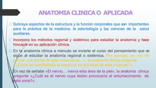 ANATOMIACLINICAO APLICADA
Subraya aspectos de la estructura y la función corporales que son importantes
para la práctica de la medicina, la odontología y las ciencias de la salud
auxiliares.
Incorpora los métodos regional y sistémico para estudiar la anatomía y hace
hincapié en su aplicación clínica.
En la anatomía clínica a menudo se invierte el curso del pensamiento que se
sigue al estudiar la anatomía regional o sistémica. Por ejemplo, en vez de
pensar «La acción de este músculo es…», la anatomía clínica pregunta
«¿Cómo se manifestaría la ausencia de actividad de este músculo?».
En vez de señalar «El nervio… inerva esta área de la piel», la anatomía clínica
pregunta «¿Cuál es el nervio cuya lesión provocaría el entumecimiento de
esta zona?».
 