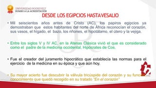 DESDE LOS EGIPCIOS HASTAVESALIO
• Mil seiscientos años antes de Cristo (AC), los papiros egipcios ya
demostraban que estos habitantes del norte de África reconocían el corazón,
sus vasos, el hígado, el bazo, los riñones, el hipotálamo, el útero y la vejiga.
• Entre los siglos V y IV AC, en la Atenas Clásica vivió el que es considerado
como el padre de la medicina occidental, Hipócrates de Cos.
• Fue el creador del juramento hipocrático que establecía las normas para el
ejercicio de la medicina en su época y que aún hoy.
• Su mayor acierto fue descubrir la válvula tricúspide del corazón y su función,
conocimiento que quedó recogido en su tratado “En el corazón”
 