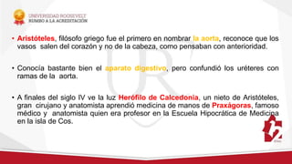 • Aristóteles, filósofo griego fue el primero en nombrar la aorta, reconoce que los
vasos salen del corazón y no de la cabeza, como pensaban con anterioridad.
• Conocía bastante bien el aparato digestivo, pero confundió los uréteres con
ramas de la aorta.
• A finales del siglo IV ve la luz Herófilo de Calcedonia, un nieto de Aristóteles,
gran cirujano y anatomista aprendió medicina de manos de Praxágoras, famoso
médico y anatomista quien era profesor en la Escuela Hipocrática de Medicina
en la isla de Cos.
 