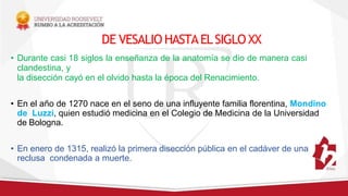 DE VESALIO HASTAELSIGLOXX
• Durante casi 18 siglos la enseñanza de la anatomía se dio de manera casi
clandestina, y
la disección cayó en el olvido hasta la época del Renacimiento.
• En el año de 1270 nace en el seno de una influyente familia florentina, Mondino
de Luzzi, quien estudió medicina en el Colegio de Medicina de la Universidad
de Bologna.
• En enero de 1315, realizó la primera disección pública en el cadáver de una
reclusa condenada a muerte.
 