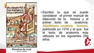 • Escribió lo que se puede
considerar el primer manual de
disección de la historia y el
primer texto de anatomía:
Anathomia corporis humani,
publicado en 1316 y el que fue
el texto de anatomía más
utilizado en los siguientes 250
años.
 