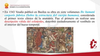 • En 1543 Vesalio publicó en Basilea su obra en siete volúmenes De humani
corporis fabrica (Sobre la estructura del cuerpo humano), considerada
el primer texto clásico de la anatomía. Fue el primero en realizar una
descripción válida del esfenoides, describió cuidadosamente el vestíbulo en
el interior del hueso temporal.
 