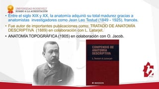 • Entre el siglo XIX y XX, la anatomía adquirió su total madurez gracias a
anatomistas investigadores como Jean Leo Testud (1849 - 1925), francés.
• Fue autor de importantes publicaciones como: TRATADO DE ANATOMÍA
DESCRIPTIVA (1889) en colaboración con L. Latarjet.
• ANATOMÍA TOPOGRÁFICA (1905) en colaboración con O. Jacob.
 