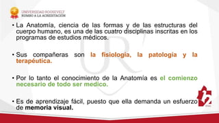 • La Anatomía, ciencia de las formas y de las estructuras del
cuerpo humano, es una de las cuatro disciplinas inscritas en los
programas de estudios médicos.
• Sus compañeras son la fisiología, la patología y la
terapéutica.
• Por lo tanto el conocimiento de la Anatomía es el comienzo
necesario de todo ser medico.
• Es de aprendizaje fácil, puesto que ella demanda un esfuerzo
de memoria visual.
 