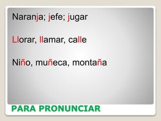 PARA PRONUNCIAR
Naranja; jefe; jugar
Llorar, llamar, calle
Niño, muñeca, montaña
 