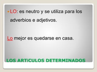 LOS ARTíCULOS DETERMINADOS
 LO: es neutro y se utiliza para los
adverbios e adjetivos.
Lo mejor es quedarse en casa.
 