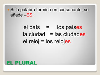 EL PLURAL
 Si la palabra termina en consonante, se
añade –ES:
el país = los países
la ciudad = las ciudades
el reloj = los relojes
 
