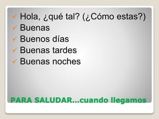 PARA SALUDAR…cuando llegamos
 Hola, ¿qué tal? (¿Cómo estas?)
 Buenas
 Buenos días
 Buenas tardes
 Buenas noches
 
