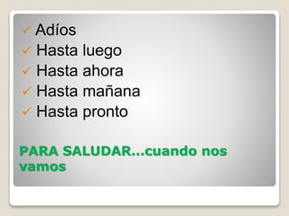 PARA SALUDAR…cuando nos
vamos
 Adíos
 Hasta luego
 Hasta ahora
 Hasta mañana
 Hasta pronto
 