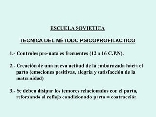 ESCUELA SOVIETICA
TECNICA DEL MÉTODO PSICOPROFILACTICO
1.- Controles pre-natales frecuentes (12 a 16 C.P.N).
2.- Creación de una nueva actitud de la embarazada hacia el
parto (emociones positivas, alegría y satisfacción de la
maternidad)
3.- Se deben disipar los temores relacionados con el parto,
reforzando el reflejo condicionado parto = contracción
 