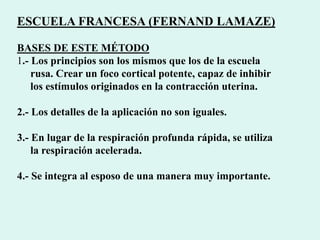 ESCUELA FRANCESA (FERNAND LAMAZE)
BASES DE ESTE MÉTODO
1.- Los principios son los mismos que los de la escuela
rusa. Crear un foco cortical potente, capaz de inhibir
los estímulos originados en la contracción uterina.
2.- Los detalles de la aplicación no son iguales.
3.- En lugar de la respiración profunda rápida, se utiliza
la respiración acelerada.
4.- Se integra al esposo de una manera muy importante.
 
