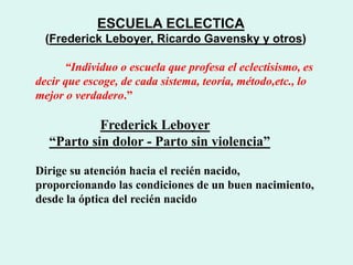 ESCUELA ECLECTICA
(Frederick Leboyer, Ricardo Gavensky y otros)
“Individuo o escuela que profesa el eclectisismo, es
decir que escoge, de cada sistema, teoría, método,etc., lo
mejor o verdadero.”
Frederick Leboyer
“Parto sin dolor - Parto sin violencia”
Dirige su atención hacia el recién nacido,
proporcionando las condiciones de un buen nacimiento,
desde la óptica del recién nacido
 