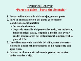 Frederick Leboyer
“Parto sin dolor - Parto sin violencia”
1. Preparación adecuada de la mujer, para el parto.
2. Para la buena atención del parto es necesario
condiciones ambientales:
- Personal entrenado
- Lugar de atención del parto adecuado, luz indirecta,
fondo musical suave, lenguaje a media voz, evitar
ruidos innecesarios del instrumental, ambiente tibio
para el R.N.
3. Inmediatamente de la salida del niño, antes de cortar
el cordón umbilical, introducirlo en un recipiente con
agua tibia.
4. Favorecer el momento adecuado, para el encuentro
padre -madre - hijo.
 