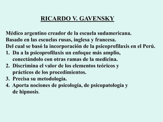 RICARDO V. GAVENSKY
Médico argentino creador de la escuela sudamericana.
Basado en las escuelas rusas, inglesa y francesa.
Del cual se basó la incorporación de la psicoprofilaxis en el Perú.
1. Da a la psicoprofilaxis un enfoque más amplio,
conectándolo con otras ramas de la medicina.
2. Discrimina el valor de los elementos teóricos y
prácticos de los procedimientos.
3. Precisa su metodología.
4. Aporta nociones de psicología, de psicopatología y
de hipnosis.
 