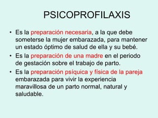 PSICOPROFILAXIS
• Es la preparación necesaria, a la que debe
someterse la mujer embarazada, para mantener
un estado óptimo de salud de ella y su bebé.
• Es la preparación de una madre en el periodo
de gestación sobre el trabajo de parto.
• Es la preparación psíquica y física de la pareja
embarazada para vivir la experiencia
maravillosa de un parto normal, natural y
saludable.
 
