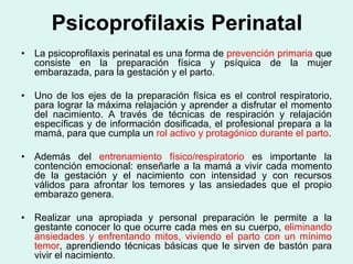 Psicoprofilaxis Perinatal
• La psicoprofilaxis perinatal es una forma de prevención primaria que
consiste en la preparación física y psíquica de la mujer
embarazada, para la gestación y el parto.
• Uno de los ejes de la preparación física es el control respiratorio,
para lograr la máxima relajación y aprender a disfrutar el momento
del nacimiento. A través de técnicas de respiración y relajación
específicas y de información dosificada, el profesional prepara a la
mamá, para que cumpla un rol activo y protagónico durante el parto.
• Además del entrenamiento físico/respiratorio es importante la
contención emocional: enseñarle a la mamá a vivir cada momento
de la gestación y el nacimiento con intensidad y con recursos
válidos para afrontar los temores y las ansiedades que el propio
embarazo genera.
• Realizar una apropiada y personal preparación le permite a la
gestante conocer lo que ocurre cada mes en su cuerpo, eliminando
ansiedades y enfrentando mitos, viviendo el parto con un mínimo
temor, aprendiendo técnicas básicas que le sirven de bastón para
vivir el nacimiento.
 