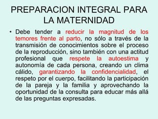 PREPARACION INTEGRAL PARA
LA MATERNIDAD
• Debe tender a reducir la magnitud de los
temores frente al parto, no sólo a través de la
transmisión de conocimientos sobre el proceso
de la reproducción, sino también con una actitud
profesional que respete la autoestima y
autonomía de cada persona, creando un clima
cálido, garantizando la confidencialidad, el
respeto por el cuerpo, facilitando la participación
de la pareja y la familia y aprovechando la
oportunidad de la consulta para educar más allá
de las preguntas expresadas.
 