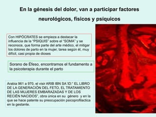 En la génesis del dolor, van a participar factores
neurológicos, físicos y psíquicos
Con HIPÓCRATES se empieza a destacar la
influencia de la “PSIQUIS” sobre el “SOMA” y se
reconoce, que forma parte del arte médico, el mitigar
los dolores de parto en la mujer, tarea según él, muy
difícil, casi propia de dioses
Sorano de Éfeso, encontramos el fundamento a
la psicoterapia durante el parto
Arabia 961 a 970, el visir ARIB IBN SA´ID:“ EL LIBRO
DE LA GENERACIÓN DEL FETO, EL TRATAMIENTO
DE LAS MUJERES EMBARAZADAS Y DE LOS
RECIÉN NACIDOS”, obra única en su género y en la
que se hace patente su preocupación psicoprofilactica
en la gestante.
 