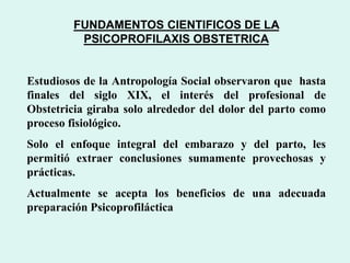 FUNDAMENTOS CIENTIFICOS DE LA
PSICOPROFILAXIS OBSTETRICA
Estudiosos de la Antropología Social observaron que hasta
finales del siglo XIX, el interés del profesional de
Obstetricia giraba solo alrededor del dolor del parto como
proceso fisiológico.
Solo el enfoque integral del embarazo y del parto, les
permitió extraer conclusiones sumamente provechosas y
prácticas.
Actualmente se acepta los beneficios de una adecuada
preparación Psicoprofiláctica
 