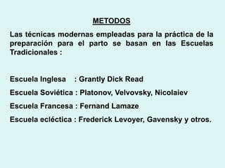 METODOS
Las técnicas modernas empleadas para la práctica de la
preparación para el parto se basan en las Escuelas
Tradicionales :
Escuela Inglesa : Grantly Dick Read
Escuela Soviética : Platonov, Velvovsky, Nicolaiev
Escuela Francesa : Fernand Lamaze
Escuela ecléctica : Frederick Levoyer, Gavensky y otros.
 