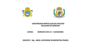 UNIVERSIDAD PARTICULAR DE CHICLAYO
FACULTAD DE DERECHO
CURSO: DERECHO CIVIL IV – SUCESIONES
DOCENTE: Mg - ABOG. KATHERINE RIVADENEYRA PRADO
 