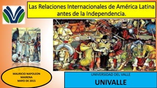 Las Relaciones Internacionales de América Latina
antes de la Independencia.
UNIVERSIDAD DEL VALLE
UNIVALLE
MAURICIO NAPOLEON
MAIRENA
MAYO DE 2015
 