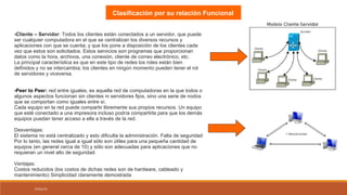 07/01/15
Clasificación por su relación Funcional
-Cliente – Servidor: Todos los clientes están conectados a un servidor, que puede
ser cualquier computadora en el que se centralizan los diversos recursos y
aplicaciones con que se cuenta; y que los pone a disposición de los clientes cada
vez que estos son solicitados. Estos servicios son programas que proporcionan
datos como la hora, archivos, una conexión, cliente de correo electrónico, etc.
La principal característica es que en este tipo de redes los roles están bien
definidos y no se intercambia; los clientes en ningún momento pueden tener el rol
de servidores y viceversa.
-Peer to Peer: red entre iguales, es aquella red de computadoras en la que todos o
algunos aspectos funcionan sin clientes ni servidores fijos, sino una serie de nodos
que se comportan como iguales entre sí.
Cada equipo en la red puede compartir libremente sus propios recursos. Un equipo
que esté conectado a una impresora incluso podría compartirla para que los demás
equipos puedan tener acceso a ella a través de la red.
Desventajas:
El sistema no está centralizado y esto dificulta la administración. Falta de seguridad
Por lo tanto, las redes igual a igual sólo son útiles para una pequeña cantidad de
equipos (en general cerca de 10) y sólo son adecuadas para aplicaciones que no
requieran un nivel alto de seguridad.
Ventajas:
Costos reducidos (los costos de dichas redes son de hardware, cableado y
mantenimiento) Simplicidad claramente demostrada
 