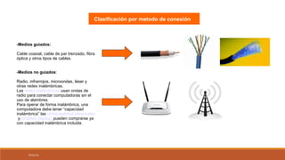 07/01/15
-Medios guiados:
Cable coaxial, cable de par trenzado, fibra
óptica y otros tipos de cables.
-Medios no guiados:
Radio, infrarrojos, microondas, láser y
otras redes inalámbricas.
Las redes inalámbricas usan ondas de
radio para conectar computadoras sin el
uso de alambres.
Para operar de forma inalámbrica, una
computadora debe tener “capacidad
inalámbrica” las computadoras personales
yportátiles (laptop) pueden comprarse ya
con capacidad inalámbrica incluida.
Clasificación por metodo de conexión
 