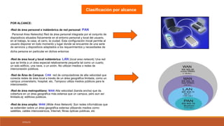 07/01/15
Clasificación por alcance
POR ALCANCE:
-Red de área personal e inálámbrica de red personal: PAN
(Personal Area Networks) Red de área personal integrada por el conjunto de
dispositivos situados físicamente en el entorno personal y local del usuario,
en el trabajo, la casa, el carro, la ciudad. Esta configuración inicial permite al
usuario disponer en todo momento y lugar donde se encuentre de una serie
de servicios y dispositivos adaptados a los requerimientos y necesidades de
dicha persona en particular en dichos entornos.
-Red de área local y local inálámbrica: LAN (local area network) Una red
que se limita a un área especial relativamente pequeña tal como un cuarto,
un solo edificio, una nave, o un avión. No utilizan medios o redes de
interconexión públicos.
-Red de Àrea de Campus: CAN red de computadoras de alta velocidad que
conecta redes de área local a través de un área geográfica limitada, como un
campus universitario, hospital, etc. Tampoco utiliza medios públicos para la
interconexión.
-Red de área metropolitana: MAN Alta velocidad (banda ancha) que da
cobertura en un área geográfica más extensa que un campus, pero aun así
limitado.ej: edificios públicos.
-Red de área amplia: WAN (Wide Area Network) Son redes informáticas que
se extienden sobre un área geográfica extensa utilizando medios como:
satélites, cables interoceánicos, Internet, fibras ópticas públicas, etc
 