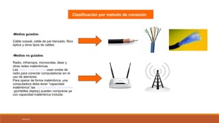 07/01/15
-Medios guiados:
Cable coaxial, cable de par trenzado, fibra
óptica y otros tipos de cables.
-Medios no guiados:
Radio, infrarrojos, microondas, láser y
otras redes inalámbricas.
Las redes inalámbricas usan ondas de
radio para conectar computadoras sin el
uso de alambres.
Para operar de forma inalámbrica, una
computadora debe tener “capacidad
inalámbrica” las computadoras personales
yportátiles (laptop) pueden comprarse ya
con capacidad inalámbrica incluida.
Clasificación por metodo de conexión
 