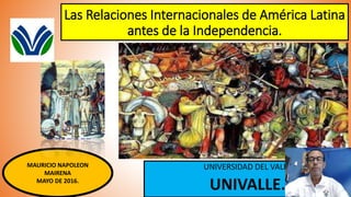 Las Relaciones Internacionales de América Latina
antes de la Independencia.
UNIVERSIDAD DEL VALLE
UNIVALLE.
MAURICIO NAPOLEON
MAIRENA
MAYO DE 2016.
 