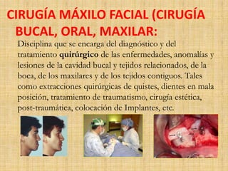 CIRUGÍA MÁXILO FACIAL (CIRUGÍA 
BUCAL, ORAL, MAXILAR: 
Disciplina que se encarga del diagnóstico y del 
tratamiento quirúrgico de las enfermedades, anomalías y 
lesiones de la cavidad bucal y tejidos relacionados, de la 
boca, de los maxilares y de los tejidos contiguos. Tales 
como extracciones quirúrgicas de quistes, dientes en mala 
posición, tratamiento de traumatismo, cirugía estética, 
post-traumática, colocación de Implantes, etc. 
 