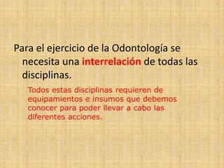 Para el ejercicio de la Odontología se 
necesita una interrelación de todas las 
disciplinas. 
Todos estas disciplinas requieren de 
equipamientos e insumos que debemos 
conocer para poder llevar a cabo las 
diferentes acciones. 
 