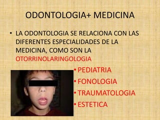 ODONTOLOGIA+ MEDICINA 
• LA ODONTOLOGIA SE RELACIONA CON LAS 
DIFERENTES ESPECIALIDADES DE LA 
MEDICINA, COMO SON LA 
OTORRINOLARINGOLOGIA 
• PEDIATRIA 
• FONOLOGIA 
• TRAUMATOLOGIA 
• ESTETICA 
 