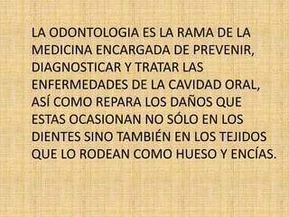 LA ODONTOLOGIA ES LA RAMA DE LA 
MEDICINA ENCARGADA DE PREVENIR, 
DIAGNOSTICAR Y TRATAR LAS 
ENFERMEDADES DE LA CAVIDAD ORAL, 
ASÍ COMO REPARA LOS DAÑOS QUE 
ESTAS OCASIONAN NO SÓLO EN LOS 
DIENTES SINO TAMBIÉN EN LOS TEJIDOS 
QUE LO RODEAN COMO HUESO Y ENCÍAS. 
 