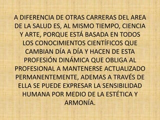 A DIFERENCIA DE OTRAS CARRERAS DEL AREA 
DE LA SALUD ES, AL MISMO TIEMPO, CIENCIA 
Y ARTE, PORQUE ESTÁ BASADA EN TODOS 
LOS CONOCIMIENTOS CIENTÍFICOS QUE 
CAMBIAN DÍA A DÍA Y HACEN DE ESTA 
PROFESIÓN DINÁMICA QUE OBLIGA AL 
PROFESIONAL A MANTENERSE ACTUALIZADO 
PERMANENTEMENTE, ADEMAS A TRAVÉS DE 
ELLA SE PUEDE EXPRESAR LA SENSIBILIDAD 
HUMANA POR MEDIO DE LA ESTÉTICA Y 
ARMONÍA. 
 