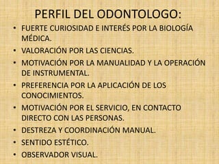 PERFIL DEL ODONTOLOGO: 
• FUERTE CURIOSIDAD E INTERÉS POR LA BIOLOGÍA 
MÉDICA. 
• VALORACIÓN POR LAS CIENCIAS. 
• MOTIVACIÓN POR LA MANUALIDAD Y LA OPERACIÓN 
DE INSTRUMENTAL. 
• PREFERENCIA POR LA APLICACIÓN DE LOS 
CONOCIMIENTOS. 
• MOTIVACIÓN POR EL SERVICIO, EN CONTACTO 
DIRECTO CON LAS PERSONAS. 
• DESTREZA Y COORDINACIÓN MANUAL. 
• SENTIDO ESTÉTICO. 
• OBSERVADOR VISUAL. 
 
