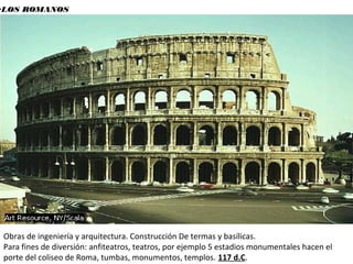 •LOS ROMANOS
Obras de ingeniería y arquitectura. Construcción De termas y basílicas.
Para fines de diversión: anfiteatros, teatros, por ejemplo 5 estadios monumentales hacen el
porte del coliseo de Roma, tumbas, monumentos, templos. 117 d.C.
 