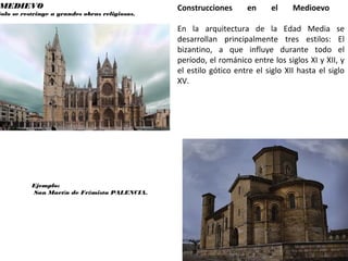 MEDIEVO
Solo se restringe a grandes obras religiosas.
Ejemplo:
San Martín de Frómista PALENCIA.
Construcciones en el Medioevo
En la arquitectura de la Edad Media se
desarrollan principalmente tres estilos: El
bizantino, a que influye durante todo el
período, el románico entre los siglos XI y XII, y
el estilo gótico entre el siglo XII hasta el siglo
XV.
 
