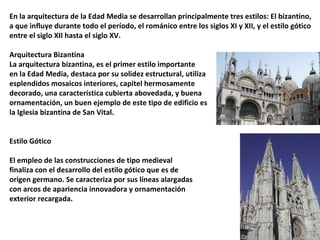 En la arquitectura de la Edad Media se desarrollan principalmente tres estilos: El bizantino,
a que influye durante todo el período, el románico entre los siglos XI y XII, y el estilo gótico
entre el siglo XII hasta el siglo XV.
Arquitectura Bizantina
La arquitectura bizantina, es el primer estilo importante
en la Edad Media, destaca por su solidez estructural, utiliza
esplendidos mosaicos interiores, capitel hermosamente
decorado, una característica cubierta abovedada, y buena
ornamentación, un buen ejemplo de este tipo de edificio es
la Iglesia bizantina de San Vital.
Estilo Gótico
El empleo de las construcciones de tipo medieval
finaliza con el desarrollo del estilo gótico que es de
origen germano. Se caracteriza por sus líneas alargadas
con arcos de apariencia innovadora y ornamentación
exterior recargada.
 