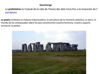 Stonehenge
La prehistòria és l'estudi de la vida de l'home des dels inicis fins a la invención de l'
escriptura.
La piedra simboliza la materia imperecedera, la estructura de la memoria colectiva, es decir, el
mundo de los antepasados sobre los que constituimos nuestra herencia, nuestro soporte
ancestral, la piedra.
 