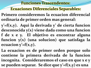 Funciones Trascendentes:
Ecuaciones Diferenciales Separables:
Primero consideremos la ecuacion diferencial
ordinaria de primer orden mas general:
y’=f(x,y). Aqui la derivada y’ de cierta funcion
desconocida y(x) viene dada como una funcion
f de x e y. El objetivo es encontrar alguna
funcion y(x) (una solucion) que satisfaga la
ecuacion y’=f(x,y).
La ecuacion es de primer orden porque solo
contiene la primera derivada de la funcion
incognita. Consideraremos el caso en que x e y
se pueden separar. Se dice que y’=f(x,y) es una
 