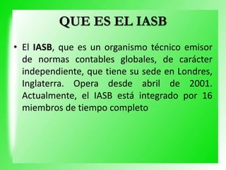 QUE ES EL IASB
• El IASB, que es un organismo técnico emisor
de normas contables globales, de carácter
independiente, que tiene su sede en Londres,
Inglaterra. Opera desde abril de 2001.
Actualmente, el IASB está integrado por 16
miembros de tiempo completo
 
