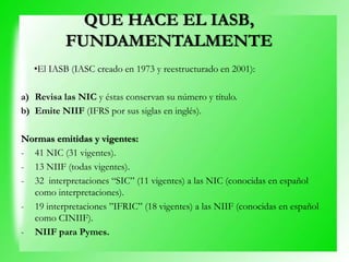 •El IASB (IASC creado en 1973 y reestructurado en 2001):
a) Revisa las NIC y éstas conservan su número y título.
b) Emite NIIF (IFRS por sus siglas en inglés).
Normas emitidas y vigentes:
- 41 NIC (31 vigentes).
- 13 NIIF (todas vigentes).
- 32 interpretaciones “SIC” (11 vigentes) a las NIC (conocidas en español
como interpretaciones).
- 19 interpretaciones ”IFRIC” (18 vigentes) a las NIIF (conocidas en español
como CINIIF).
- NIIF para Pymes.
QUE HACE EL IASB,
FUNDAMENTALMENTE
 
